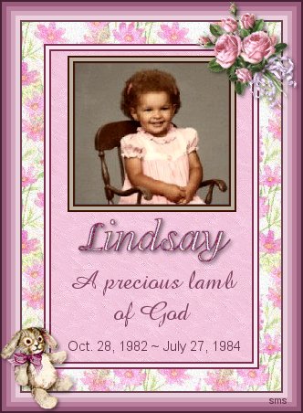 This site is dedicated to the memory of my foster child, whom was murdered by her mother�s boyfriend at the age of twenty month old. I love you Lindsay and miss you very much. You will never be forgotten.